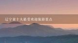 辽宁省十大最受欢迎旅游景点,辽宁省旅游景点大全排名自驾游