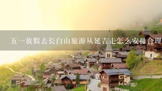 五一放假去长白山旅游从延吉走怎么安排合理？