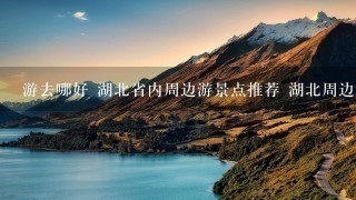 游去哪好 湖北省内周边游景点推荐 湖北周边旅游攻略