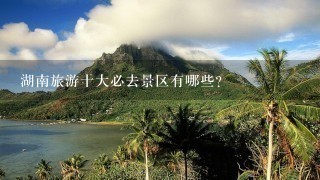 湖南旅游十大必去景区有哪些？