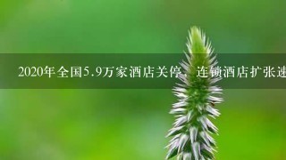 2020年全国<br/>5、9万家酒店关停，连锁酒店扩张速度如何？