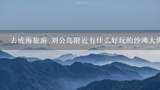 去威海旅游 刘公岛附近有什么好玩的沙滩大海之类的地方吗