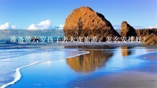 准备带六岁孩子去大连旅游，怎么安排好？