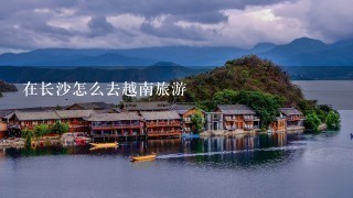 在长沙怎么去越南旅游