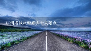 广州增城旅游必去十大景点