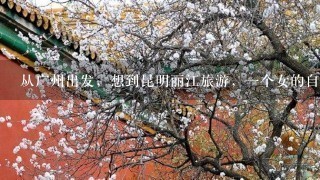 从广州出发，想到昆明丽江旅游，一个女的自助游，请求一份旅游攻略