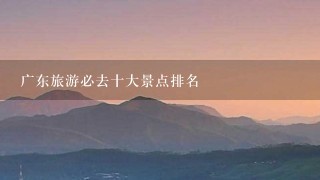 广东旅游必去十大景点排名