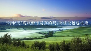 云南6天5晚旅游卡是真的吗,吃住全包包机票