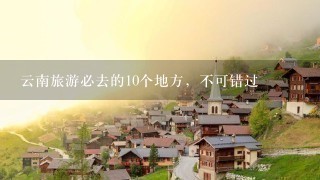 云南旅游必去的10个地方，不可错过