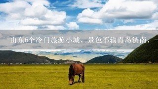 山东6个冷门旅游小城，景色不输青岛济南，1定有你