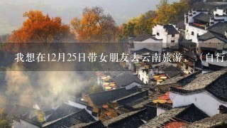 我想在12月25日带女朋友去云南旅游，（自行旅）请大家介绍1下重要景点和住宿及用餐地点和花费，谢谢大家