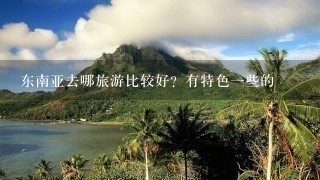 东南亚去哪旅游比较好？有特色1些的