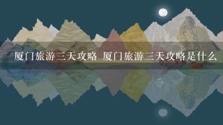 厦门旅游3天攻略 厦门旅游3天攻略是什么