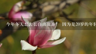 今年冬天想去长白山旅游！ 因为是20岁的年轻人所以不想和团去 想自己几个人去！！ 每个人大概要带多少？